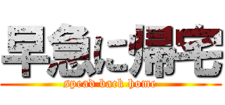 早急に帰宅 (spead back home)