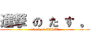進撃 の た す 。 (attack on TASU。)