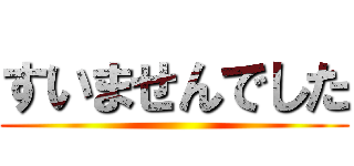 すいませんでした ()