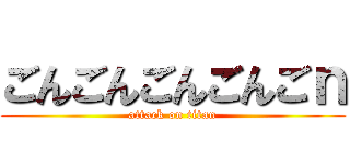 ごんごんごんごんごｎ (attack on titan)