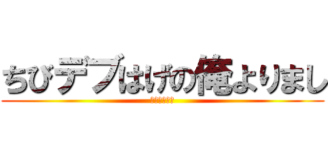 ちびデブはげの俺よりまし (元気出せって)