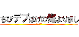 ちびデブはげの俺よりまし (元気出せって)