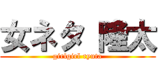 女ネタ 隆太 (girlgirl ryuta)