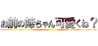 お前の姉ちゃん可愛くね？ ()