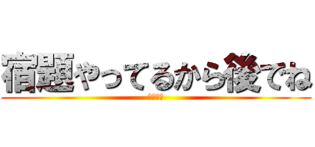 宿題やってるから後でね (ばいばい)