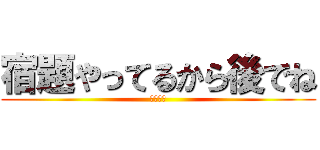 宿題やってるから後でね (ばいばい)