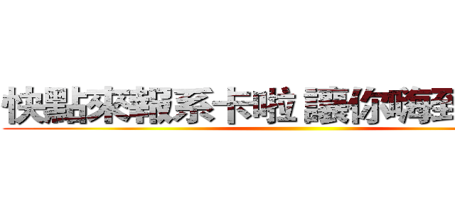 快點來報系卡啦 讓你嗨到不想家 ()