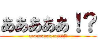 あああああ！？ (aaaaaaaaaaa!!!!?)