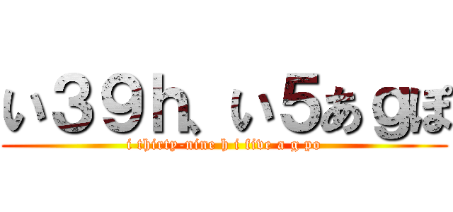 い３９ｈ、い５あｇぽ (i thirty-nine h i five a g po)