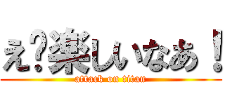 え〜楽しいなあ！ (attack on titan)