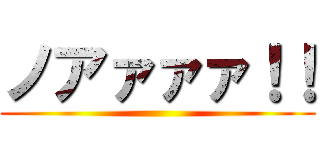 ノアァァァ！！ ()