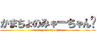 かまちょのみゃーちゃん🎵 (kamatyo of mya-chan)