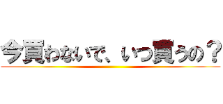 今買わないで、いつ買うの？ ()