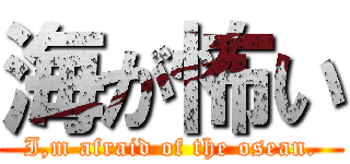 海が怖い (I,m afraid of the osean.)