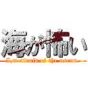 海が怖い (I,m afraid of the osean.)