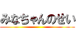 みなちゃんのせい ()