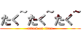 たく~たく~たく~ (attack on titan)