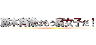 藤本貴様はもう腐女子だ！！！ ()