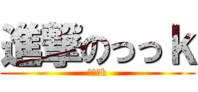 進撃のっっｋ (っっっk)