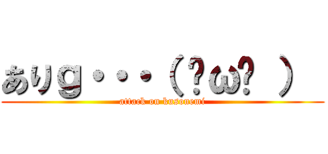 ありｇ・・・（ ˘ω˘ ）  (attack on kusonemi)