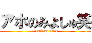 アホのみよしゅ笑 (attack on titan)