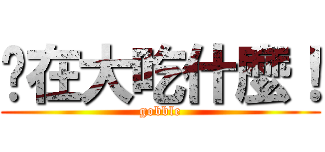 你在大吃什麼！ (gobble)