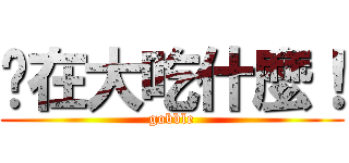 你在大吃什麼！ (gobble)