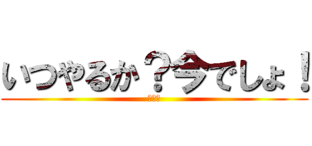 いつやるか？今でしょ！ (うへへ)