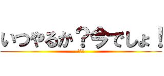 いつやるか？今でしょ！ (うへへ)