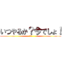 いつやるか？今でしょ！ (うへへ)