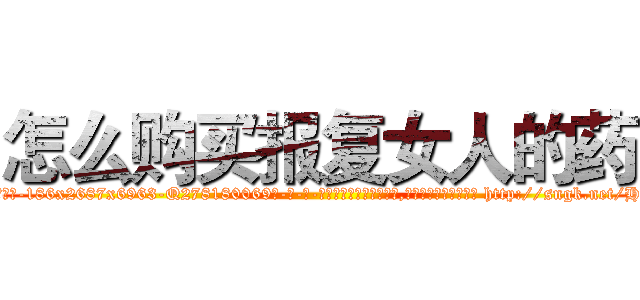 怎么购买报复女人的药 (怎么购买报复女人的药【电-186x2687x6963-Q278180069元-吉-药-业】我们做的是长期生意,靠的是老客户长期支持 http://sngk.net/HvGWaE
)