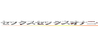 セックスセックスオナニーーー気持ち気持ちアーンちゃんチー ()