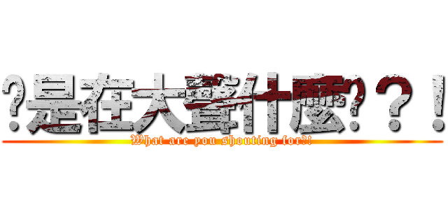 你是在大聲什麼啦？！ (What are you shouting for?!)