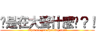 你是在大聲什麼啦？！ (What are you shouting for?!)