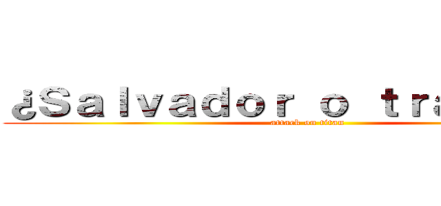 ¿Ｓａｌｖａｄｏｒ ｏ ｔｒａｉｄｏｒ？ (attack on titan)