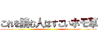 これを読む人はすごいホモ草 ()