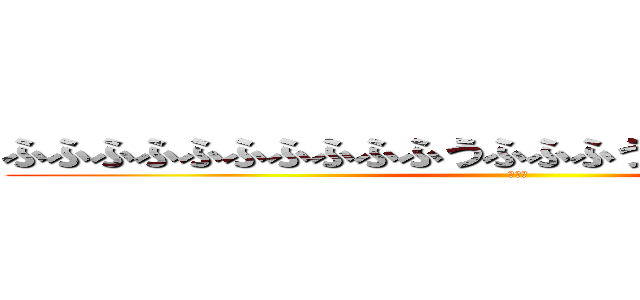 ふふふふふふふふふふうふふふうふっふふふっっっふ (おっふ)