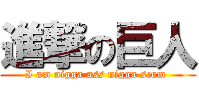 進撃の巨人 (I am nigga ass nigga scum )