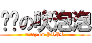 骯髒の吹泡泡 (dirty on POPO)