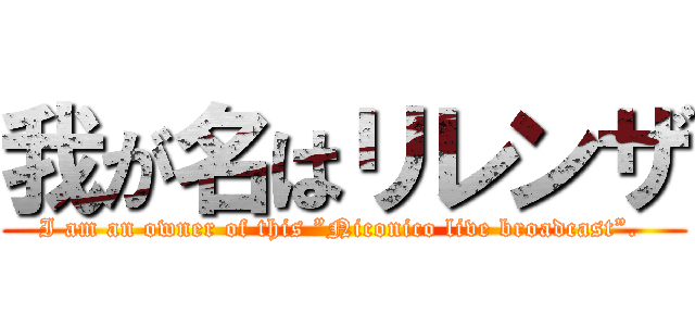 我が名はリレンザ (I am an owner of this ”Niconico live broadcast”. )