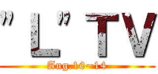 "Ｌ"ＴＶ (Aug.10~14)