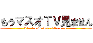 もうマスオＴＶ見ません ( I won't watch Masuo TV anymore.)