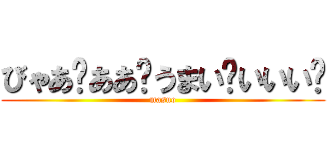 びゃあ゙ああ゙うまい゙いいい゙ (masuo)