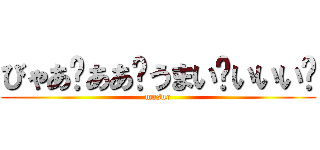 びゃあ゙ああ゙うまい゙いいい゙ (masuo)