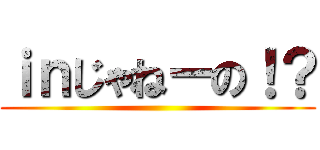 ｉｎじゃねーの！？ ()