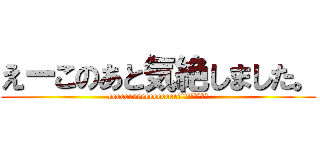えーこのあと気絶しました。 (eeeeeeeeeeeeeeeee!!!!!????)