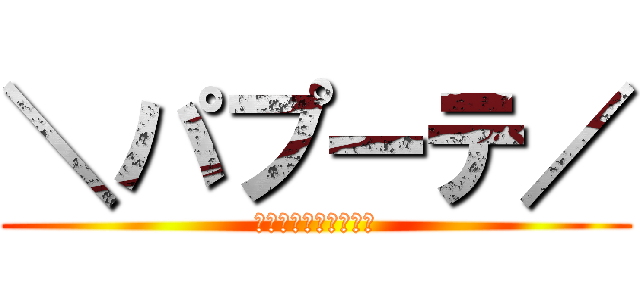 ＼パプーテ／ (そして、伝説へ、、、)