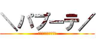 ＼パプーテ／ (そして、伝説へ、、、)