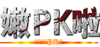 嫩ＰＫ啦 (幹，嫩，PK啦)