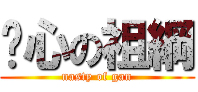 噁心の祖綱 (nasty of gan)